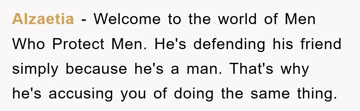 Alzaetia − Welcome to the world of Men Who Protect Men. He's defending his friend simply because he's a man. That's why he's accusing you of doing the same thing.