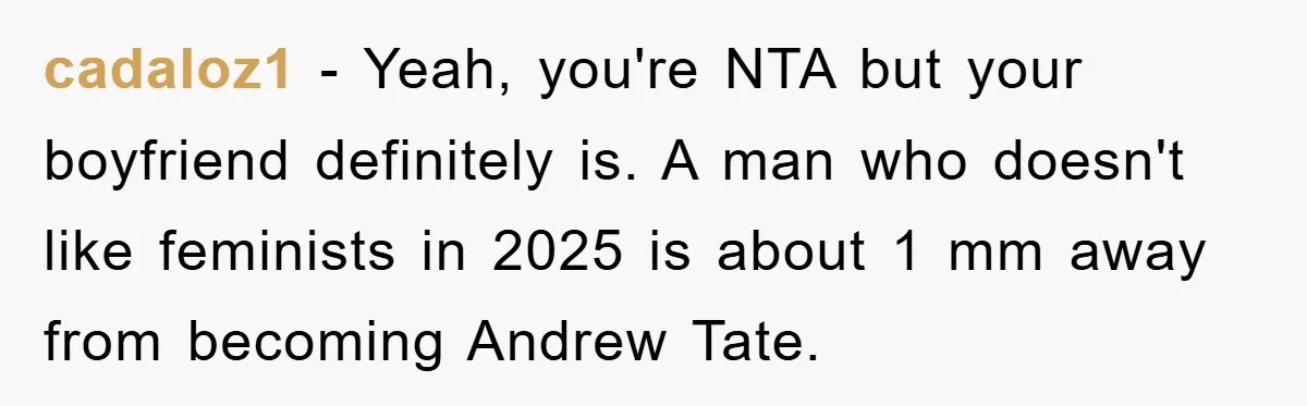 cadaloz1 − Yeah, you're NTA but your boyfriend definitely is. A man who doesn't like feminists in 2025 is about 1 mm away from becoming Andrew Tate.