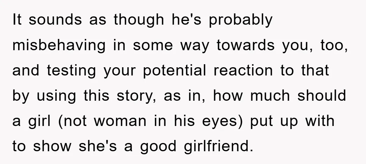 It sounds as though he's probably misbehaving in some way towards you, too, and testing your potential reaction to that by using this story, as in, how much should a...