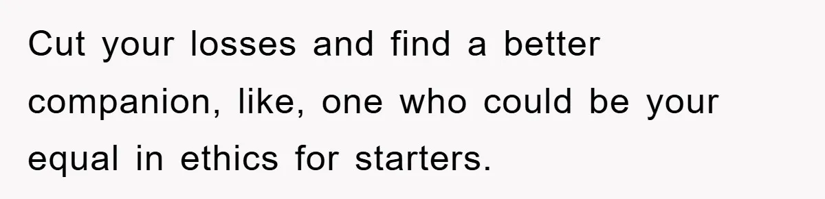 Cut your losses and find a better companion, like, one who could be your equal in ethics for starters.