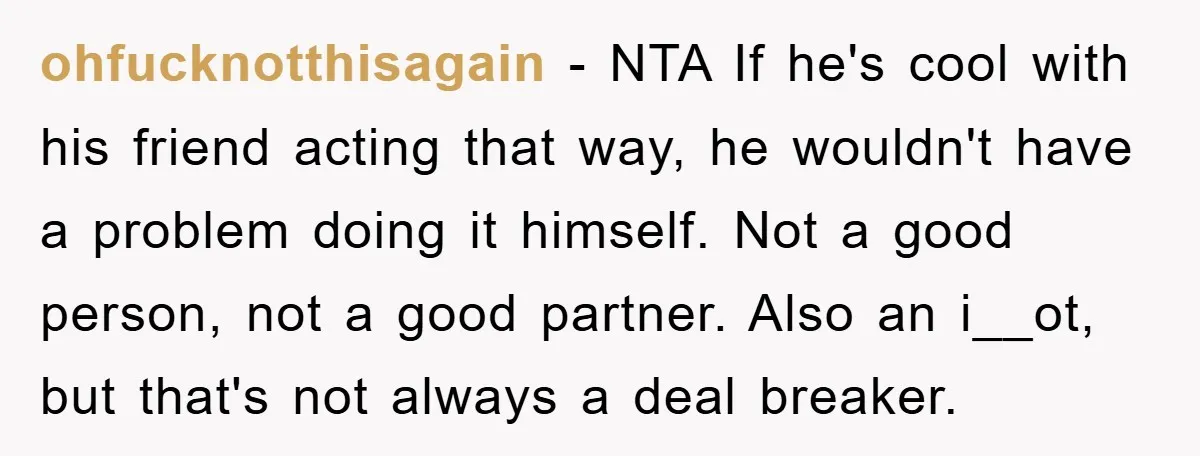 ohfucknotthisagain − NTA If he's cool with his friend acting that way, he wouldn't have a problem doing it himself. Not a good person, not a good partner. Also an...