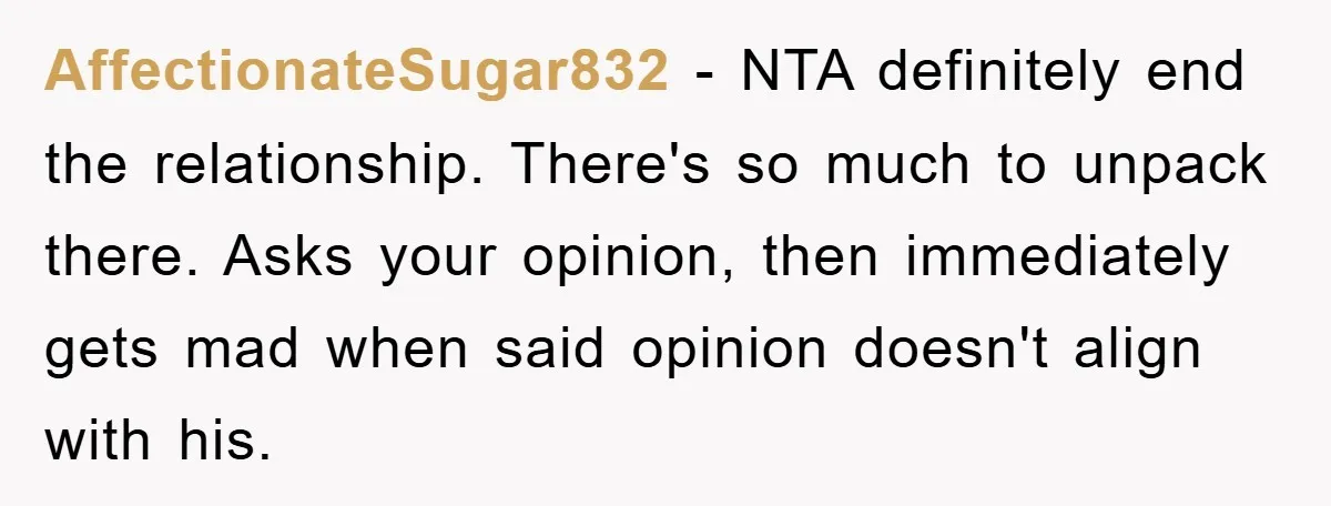 AffectionateSugar832 − NTA definitely end the relationship. There's so much to unpack there. Asks your opinion, then immediately gets mad when said opinion doesn't align with his.