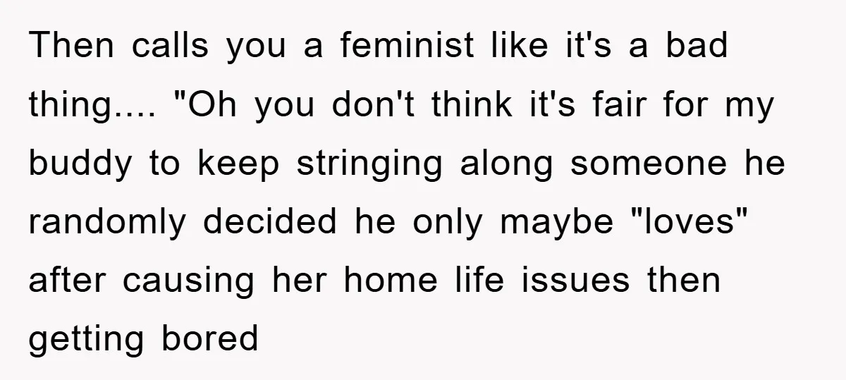Then calls you a feminist like it's a bad thing.... "Oh you don't think it's fair for my buddy to keep stringing along someone he randomly decided he only maybe...