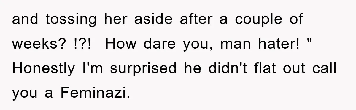 and tossing her aside after a couple of weeks? !?! How dare you, man hater! " Honestly I'm surprised he didn't flat out call you a Feminazi.