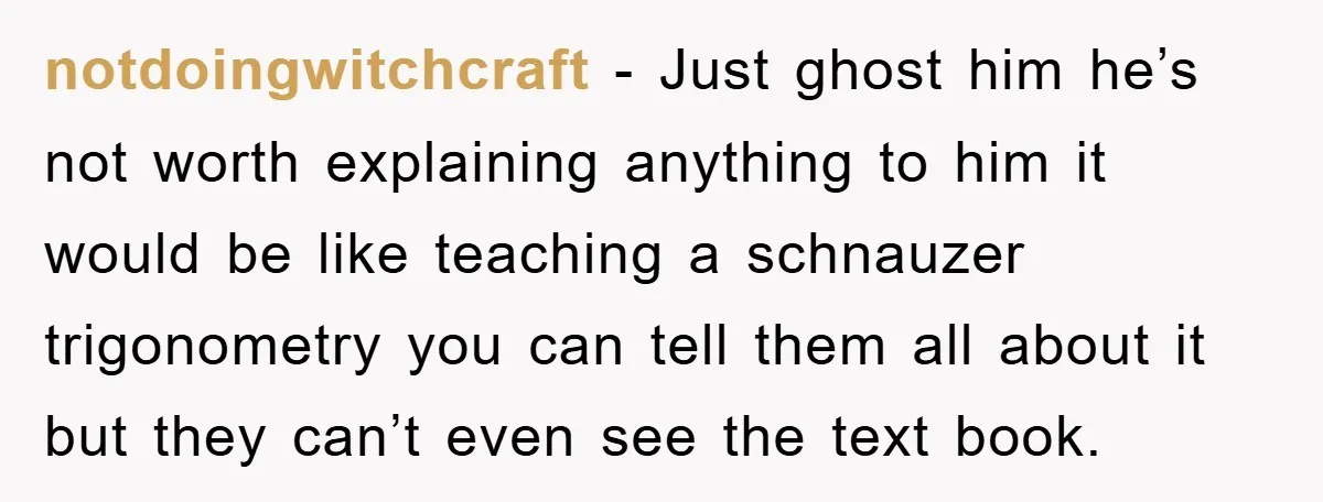 notdoingwitchcraft − Just ghost him he’s not worth explaining anything to him it would be like teaching a schnauzer trigonometry you can tell them all about it but they can’t...