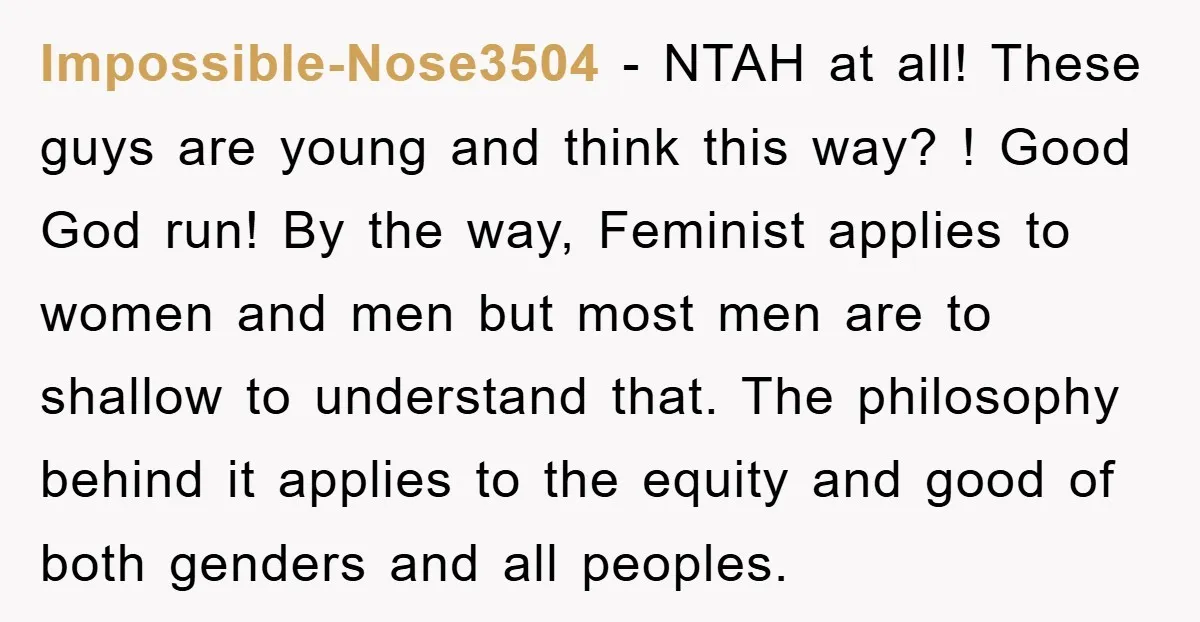 Impossible-Nose3504 − NTAH at all! These guys are young and think this way? ! Good God run! By the way, Feminist applies to women and men but most men are...