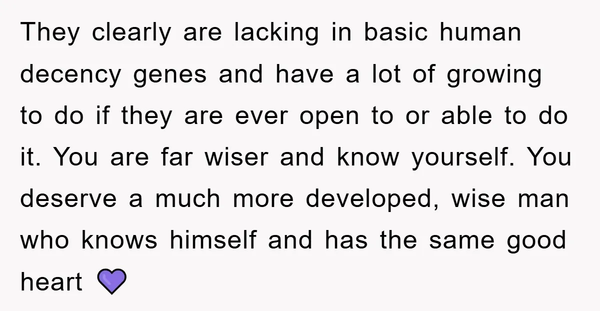They clearly are lacking in basic human decency genes and have a lot of growing to do if they are ever open to or able to do it. You are...