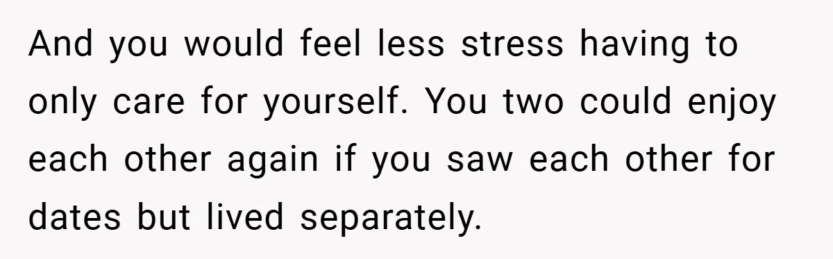 And you would feel less stress having to only care for yourself. You two could enjoy each other again if you saw each other for dates but lived separately.