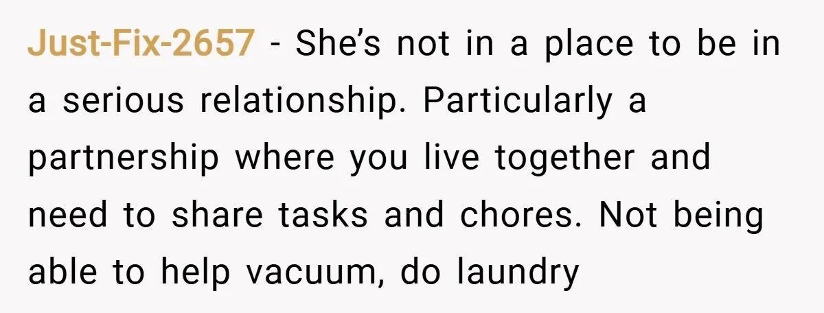 Just-Fix-2657 − She’s not in a place to be in a serious relationship. Particularly a partnership where you live together and need to share tasks and chores. Not being able...