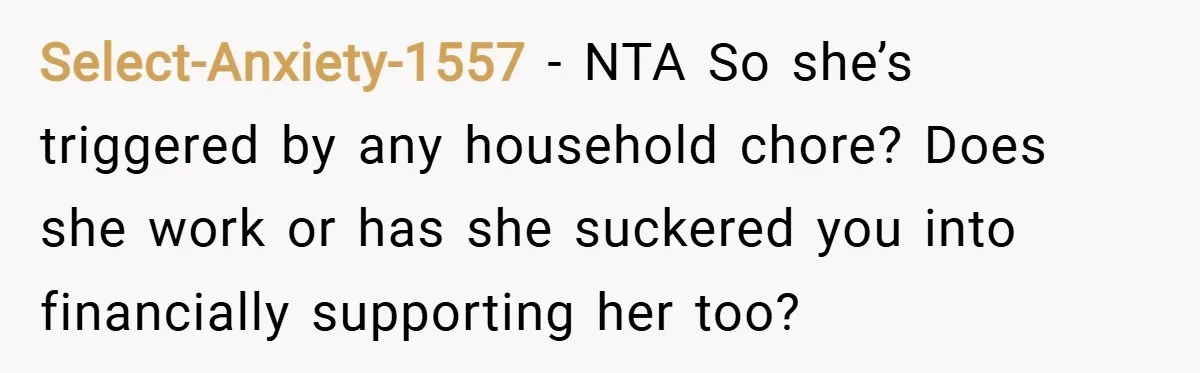 Select-Anxiety-1557 − NTA So she’s triggered by any household chore? Does she work or has she suckered you into financially supporting her too?