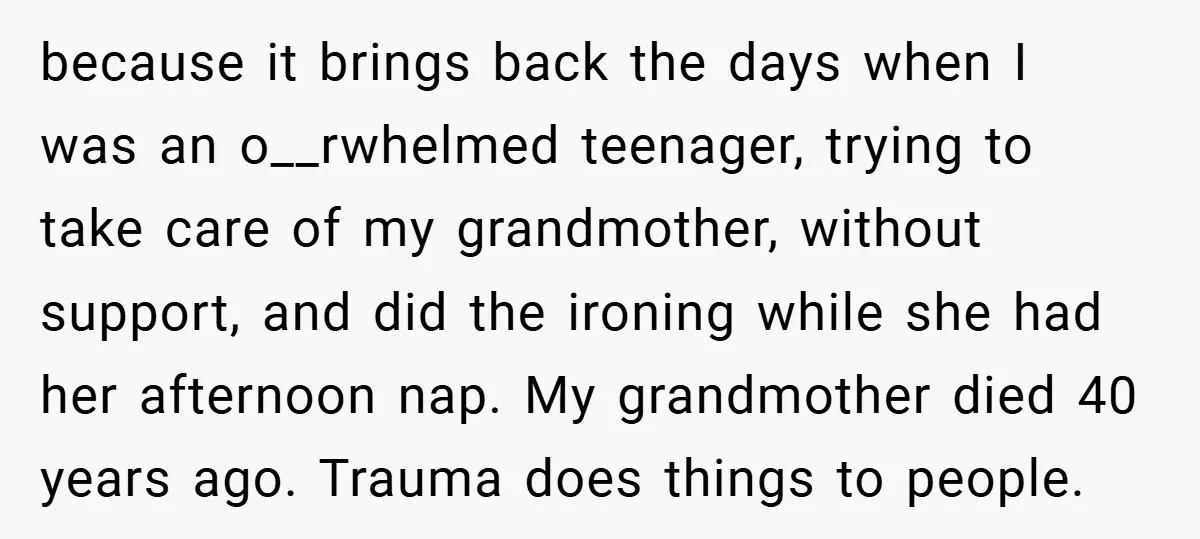 because it brings back the days when I was an o__rwhelmed teenager, trying to take care of my grandmother, without support, and did the ironing while she had her afternoon...