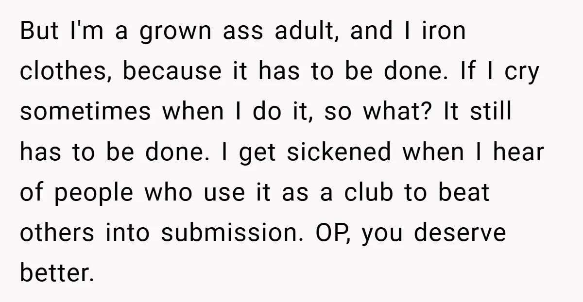 But I'm a grown ass adult, and I iron clothes, because it has to be done. If I cry sometimes when I do it, so what? It still has to...