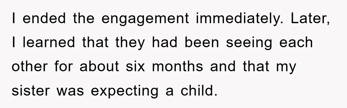 I ended the engagement immediately. Later, I learned that they had been seeing each other for about six months and that my sister was expecting a child.
