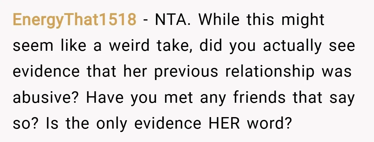 EnergyThat1518 − NTA. While this might seem like a weird take, did you actually see evidence that her previous relationship was abusive? Have you met any friends that say so?...