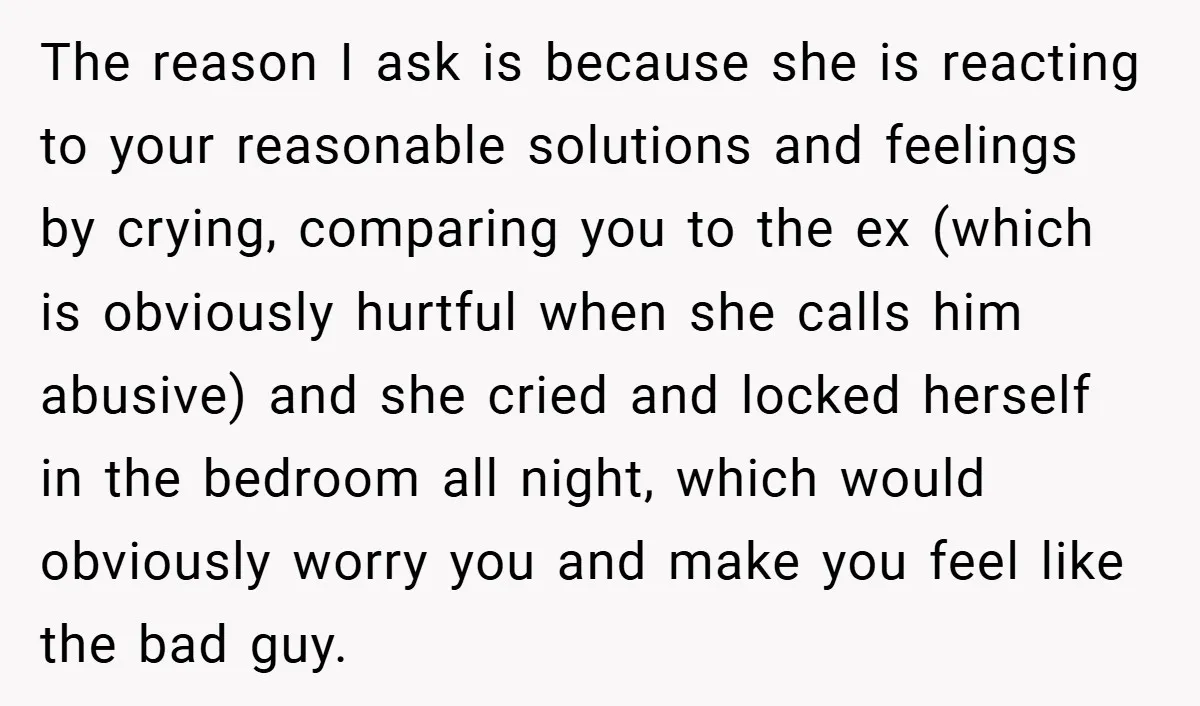 The reason I ask is because she is reacting to your reasonable solutions and feelings by crying, comparing you to the ex (which is obviously hurtful when she calls him...