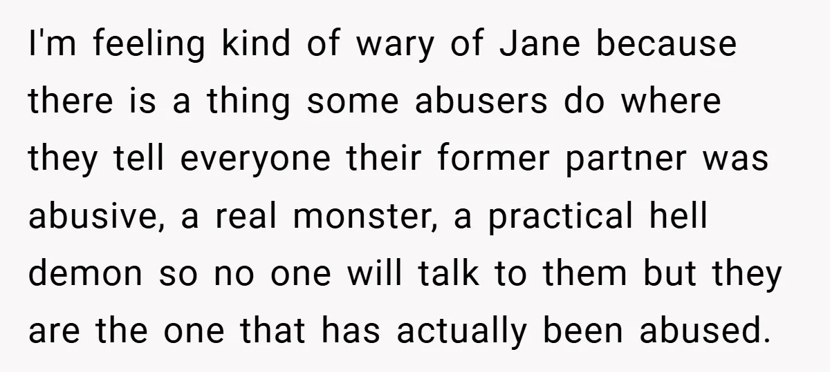 I'm feeling kind of wary of Jane because there is a thing some abusers do where they tell everyone their former partner was abusive, a real monster, a practical hell...