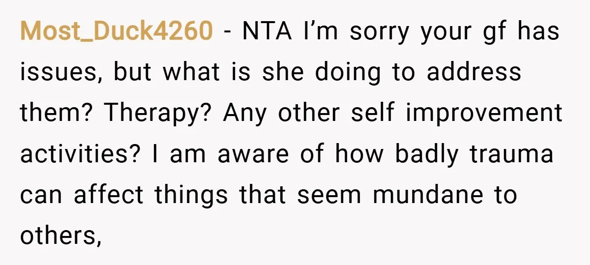 Most_Duck4260 − NTA I’m sorry your gf has issues, but what is she doing to address them? Therapy? Any other self improvement activities? I am aware of how badly trauma...