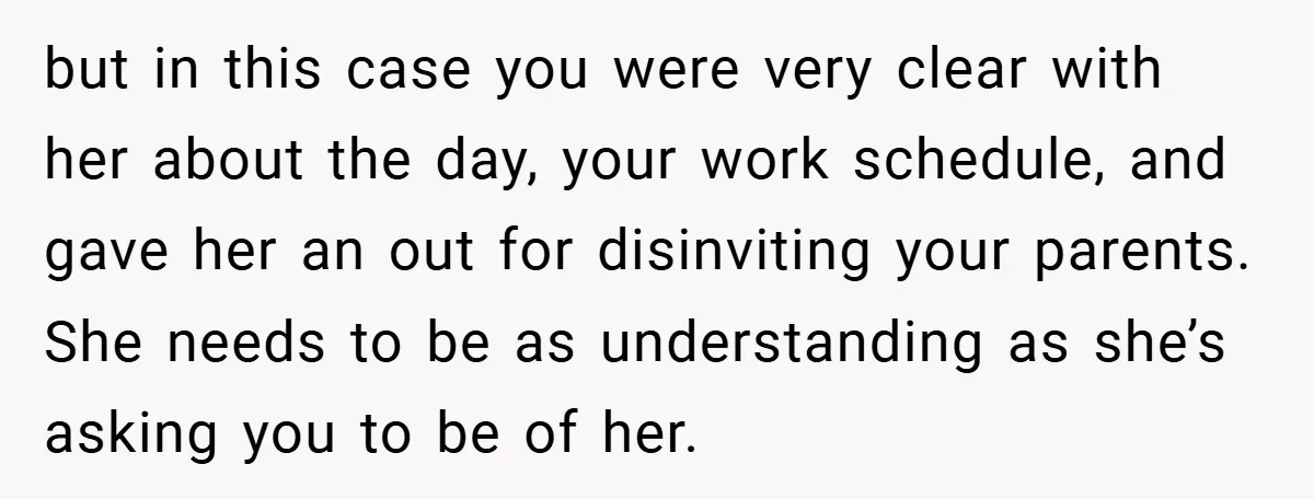 but in this case you were very clear with her about the day, your work schedule, and gave her an out for disinviting your parents. She needs to be as...