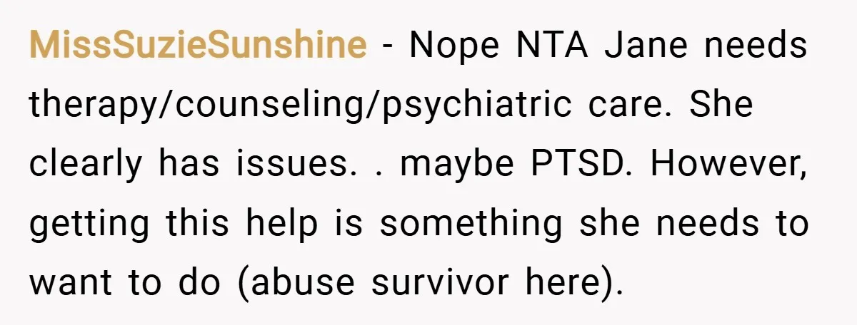 MissSuzieSunshine − Nope NTA Jane needs therapy/counseling/psychiatric care. She clearly has issues. . maybe PTSD. However, getting this help is something she needs to want to do (abuse survivor here).