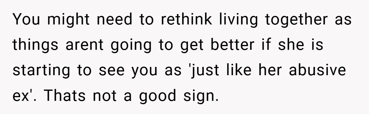 You might need to rethink living together as things arent going to get better if she is starting to see you as 'just like her abusive ex'. Thats not a...