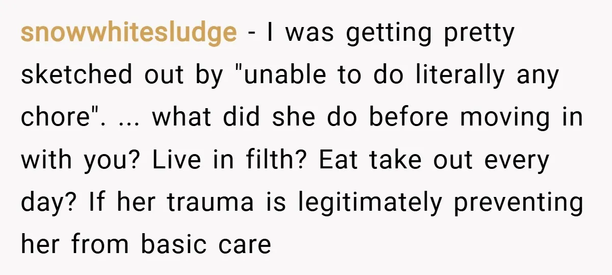 snowwhitesludge − I was getting pretty sketched out by "unable to do literally any chore". ... what did she do before moving in with you? Live in filth? Eat take...