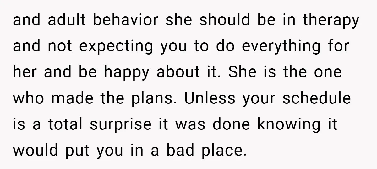 and adult behavior she should be in therapy and not expecting you to do everything for her and be happy about it. She is the one who made the plans....