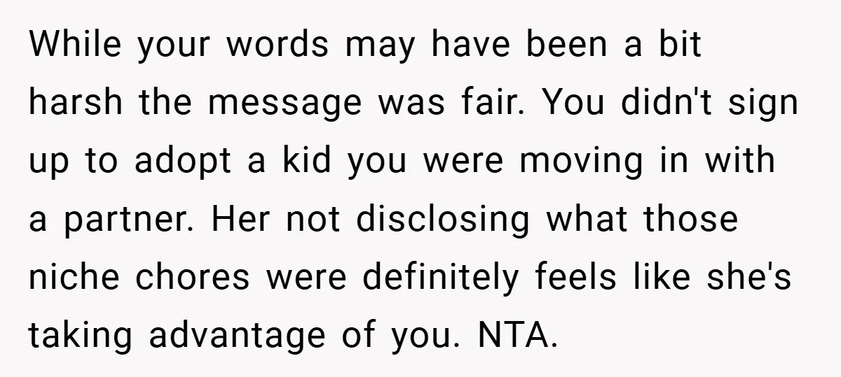 While your words may have been a bit harsh the message was fair. You didn't sign up to adopt a kid you were moving in with a partner. Her not...