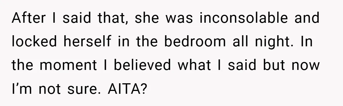 After I said that, she was inconsolable and locked herself in the bedroom all night. In the moment I believed what I said but now I’m not sure. AITA?