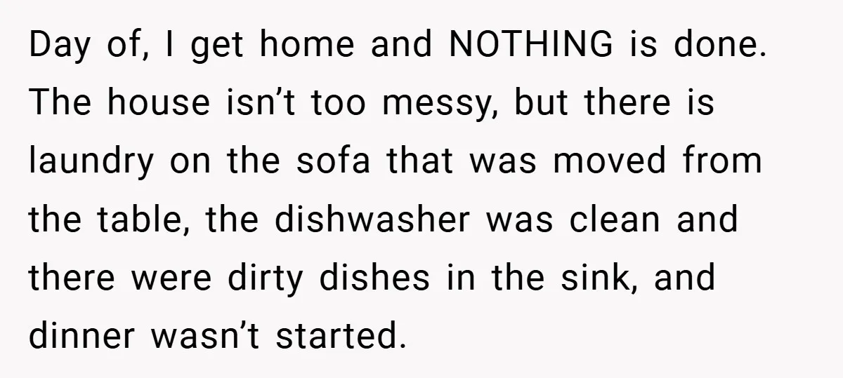 Day of, I get home and NOTHING is done. The house isn’t too messy, but there is laundry on the sofa that was moved from the table, the dishwasher was...
