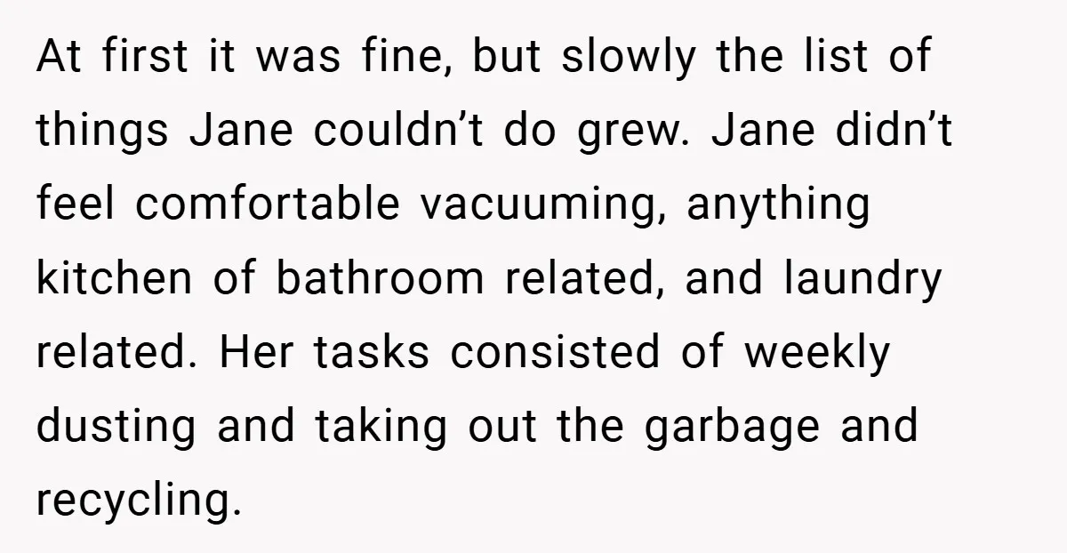 At first it was fine, but slowly the list of things Jane couldn’t do grew. Jane didn’t feel comfortable vacuuming, anything kitchen of bathroom related, and laundry related. Her tasks...
