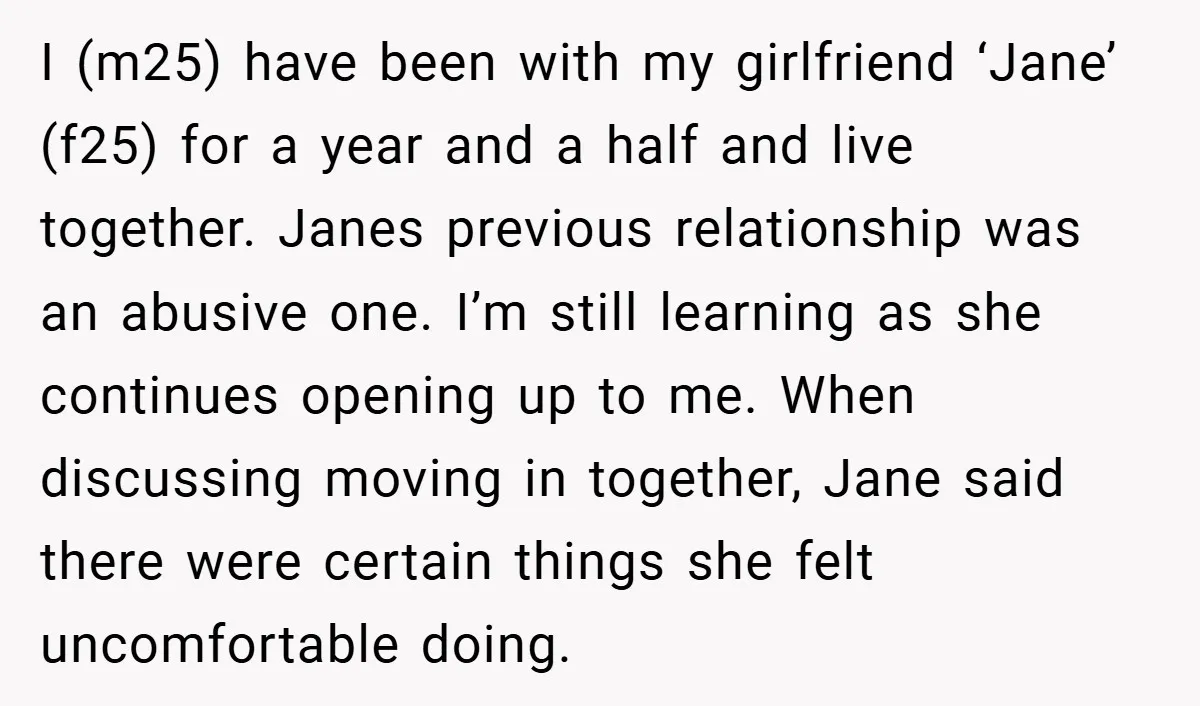 I (m25) have been with my girlfriend ‘Jane’ (f25) for a year and a half and live together. Janes previous relationship was an abusive one. I’m still learning as she...