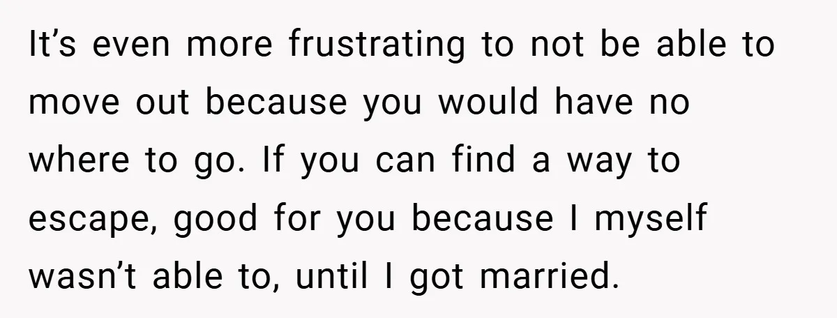 It’s even more frustrating to not be able to move out because you would have no where to go. If you can find a way to escape, good for you...
