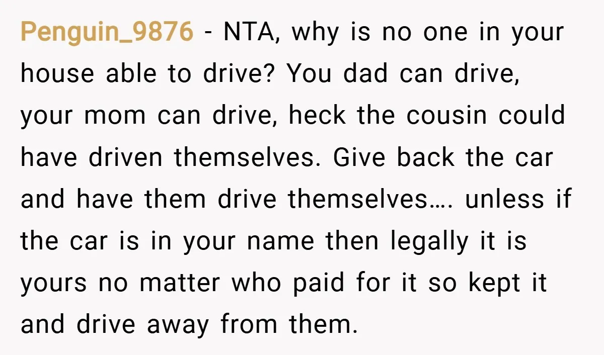 Penguin_9876 − NTA, why is no one in your house able to drive? You dad can drive, your mom can drive, heck the cousin could have driven themselves. Give back...