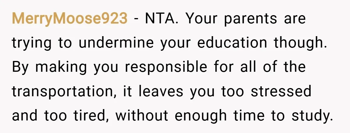 MerryMoose923 − NTA. Your parents are trying to undermine your education though. By making you responsible for all of the transportation, it leaves you too stressed and too tired, without...
