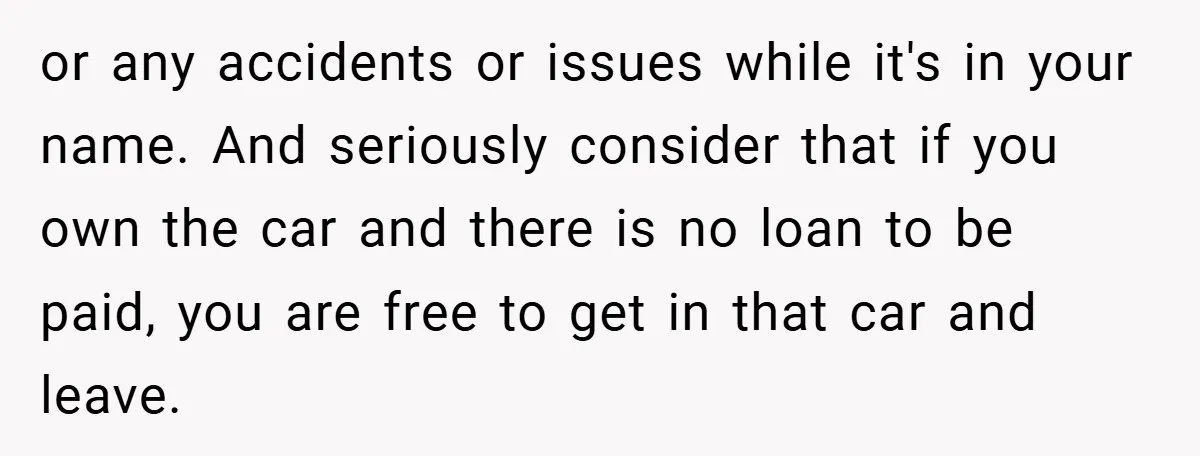 or any accidents or issues while it's in your name. And seriously consider that if you own the car and there is no loan to be paid, you are free...