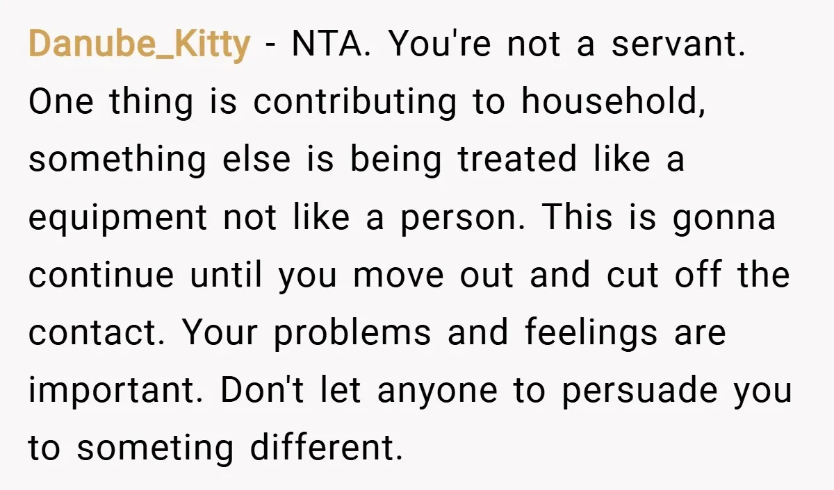 Danube_Kitty − NTA. You're not a servant. One thing is contributing to household, something else is being treated like a equipment not like a person. This is gonna continue until...