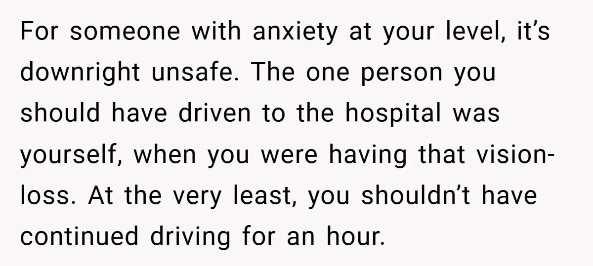 For someone with anxiety at your level, it’s downright unsafe. The one person you should have driven to the hospital was yourself, when you were having that vision-loss. At the...