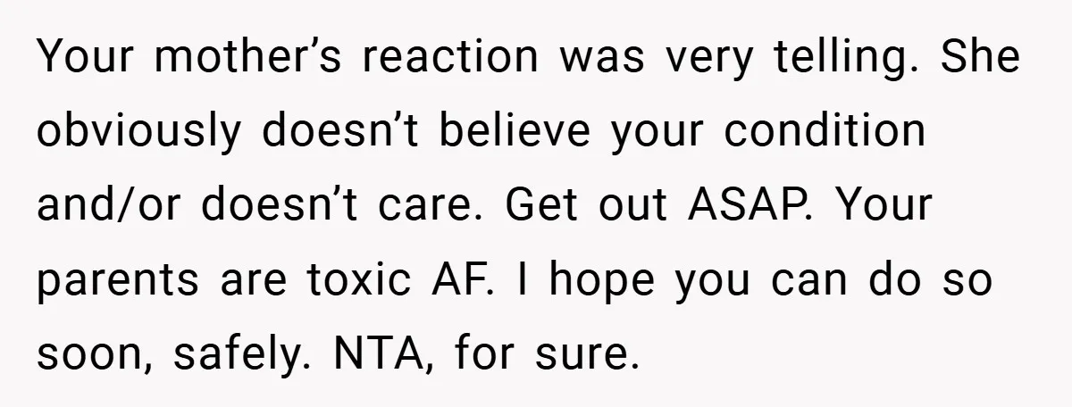 Your mother’s reaction was very telling. She obviously doesn’t believe your condition and/or doesn’t care. Get out ASAP. Your parents are toxic AF. I hope you can do so soon,...