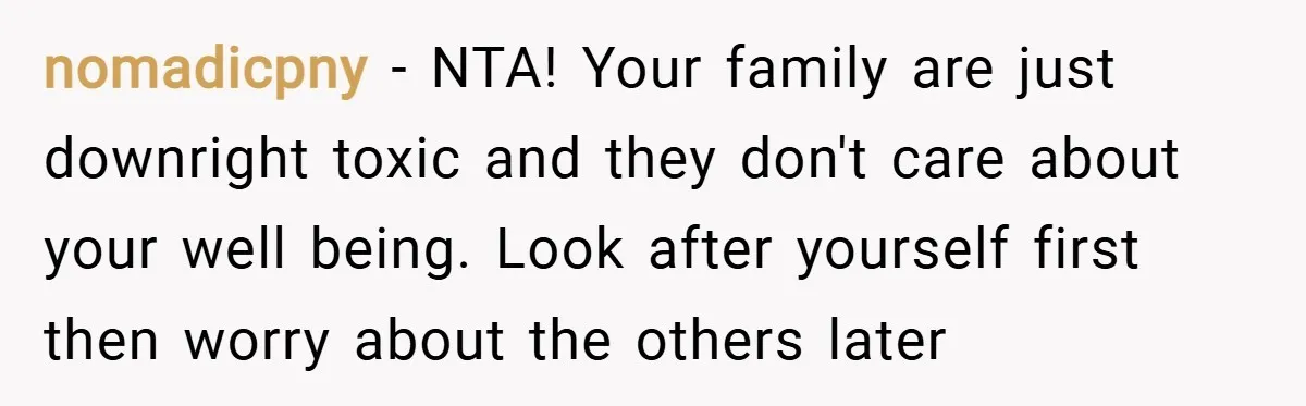 nomadicpny − NTA! Your family are just downright toxic and they don't care about your well being. Look after yourself first then worry about the others later