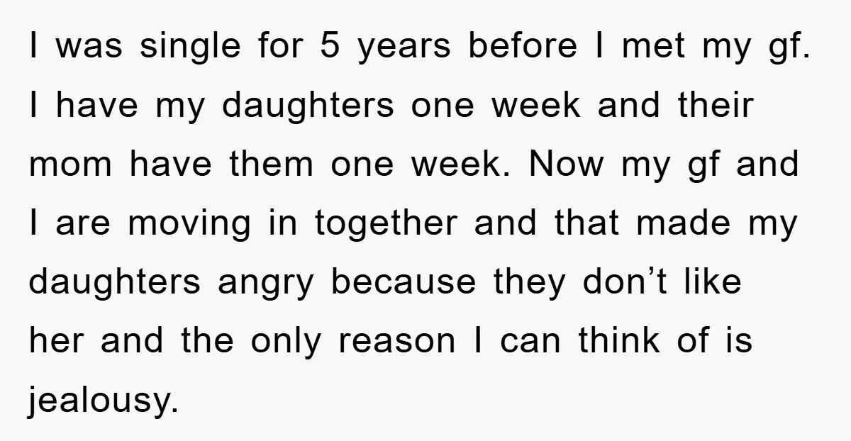 I was single for 5 years before I met my gf. I have my daughters one week and their mom have them one week. Now my gf and I are...