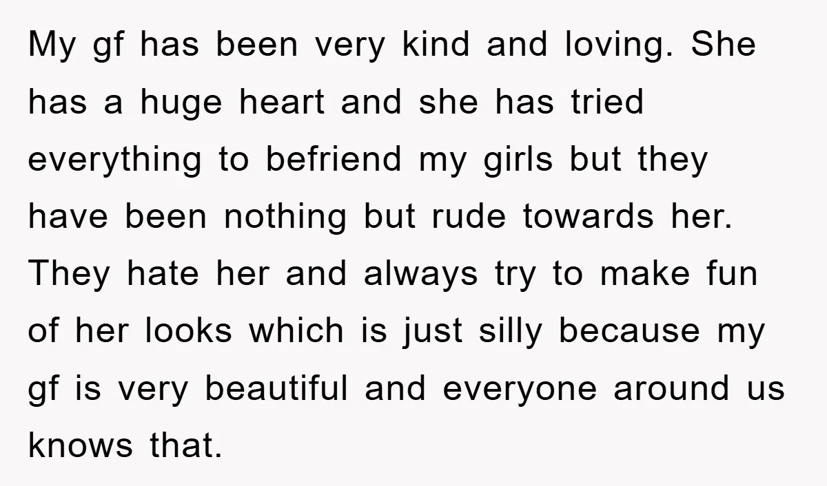 My gf has been very kind and loving. She has a huge heart and she has tried everything to befriend my girls but they have been nothing but rude towards...