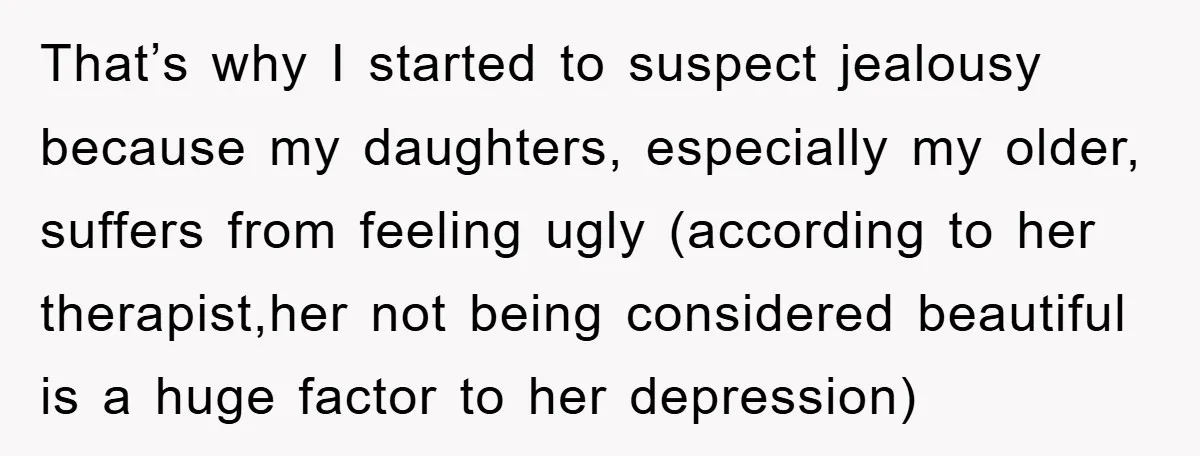 That’s why I started to suspect jealousy because my daughters, especially my older, suffers from feeling ugly (according to her therapist,her not being considered beautiful is a huge factor to...