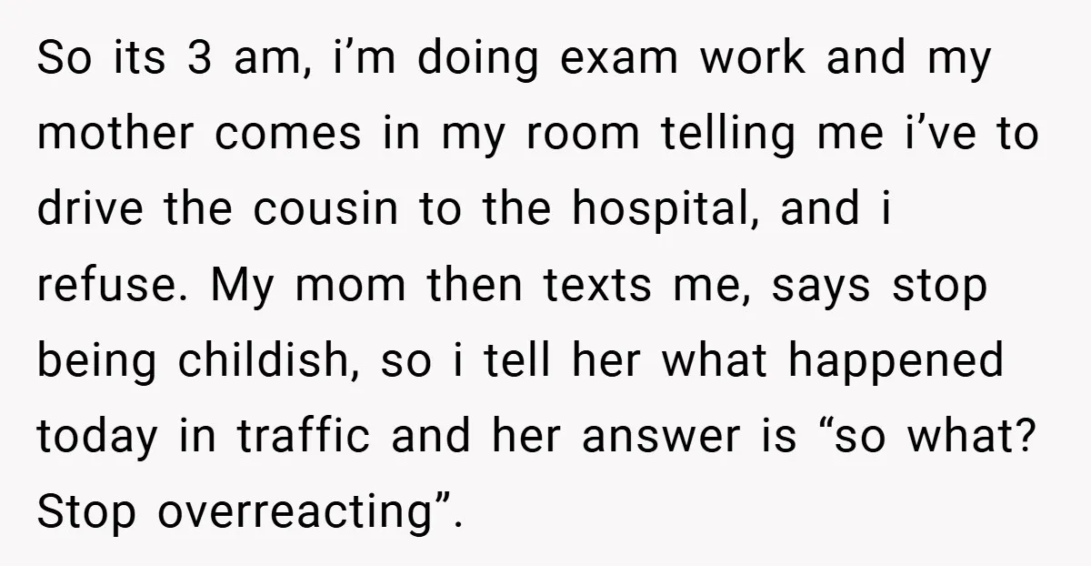 So its 3 am, i’m doing exam work and my mother comes in my room telling me i’ve to drive the cousin to the hospital, and i refuse. My mom...