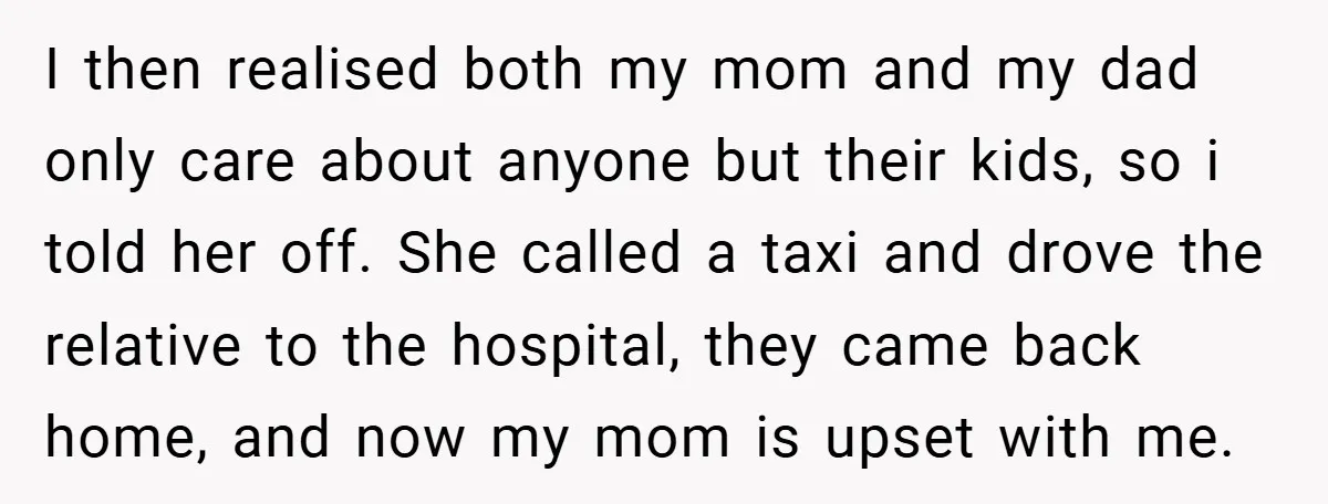 I then realised both my mom and my dad only care about anyone but their kids, so i told her off. She called a taxi and drove the relative to...