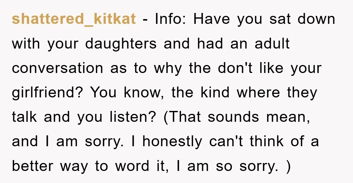 shattered_kitkat − Info: Have you sat down with your daughters and had an adult conversation as to why the don't like your girlfriend? You know, the kind where they talk...