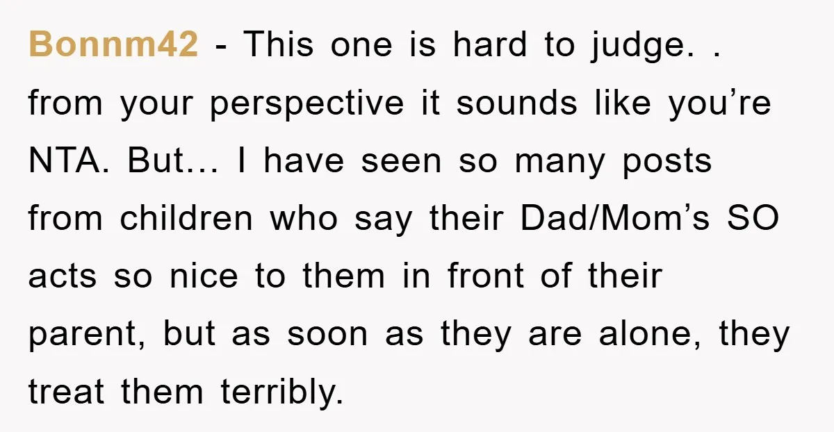 Bonnm42 − This one is hard to judge. . from your perspective it sounds like you’re NTA. But… I have seen so many posts from children who say their Dad/Mom’s...