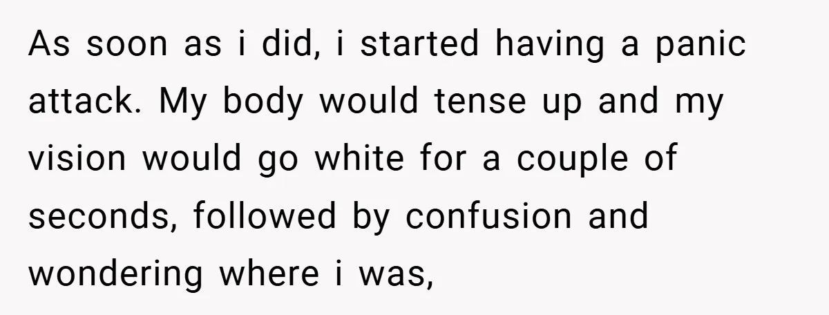 As soon as i did, i started having a panic attack. My body would tense up and my vision would go white for a couple of seconds, followed by confusion...