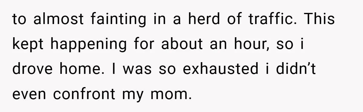 to almost fainting in a herd of traffic. This kept happening for about an hour, so i drove home. I was so exhausted i didn’t even confront my mom.