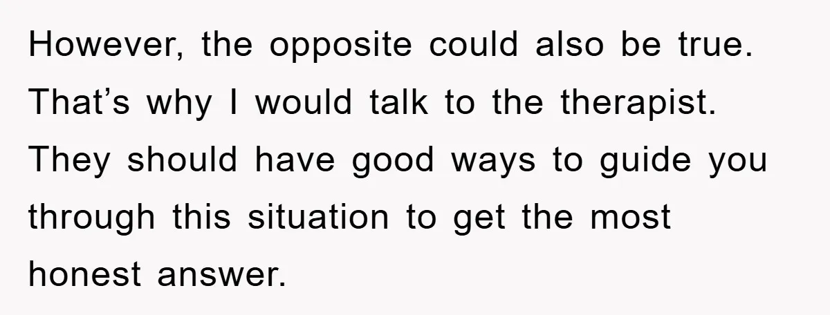 However, the opposite could also be true. That’s why I would talk to the therapist. They should have good ways to guide you through this situation to get the most...