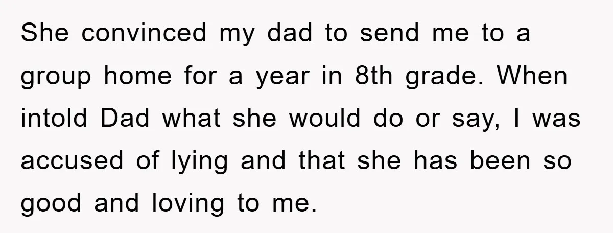 She convinced my dad to send me to a group home for a year in 8th grade. When intold Dad what she would do or say, I was accused of...